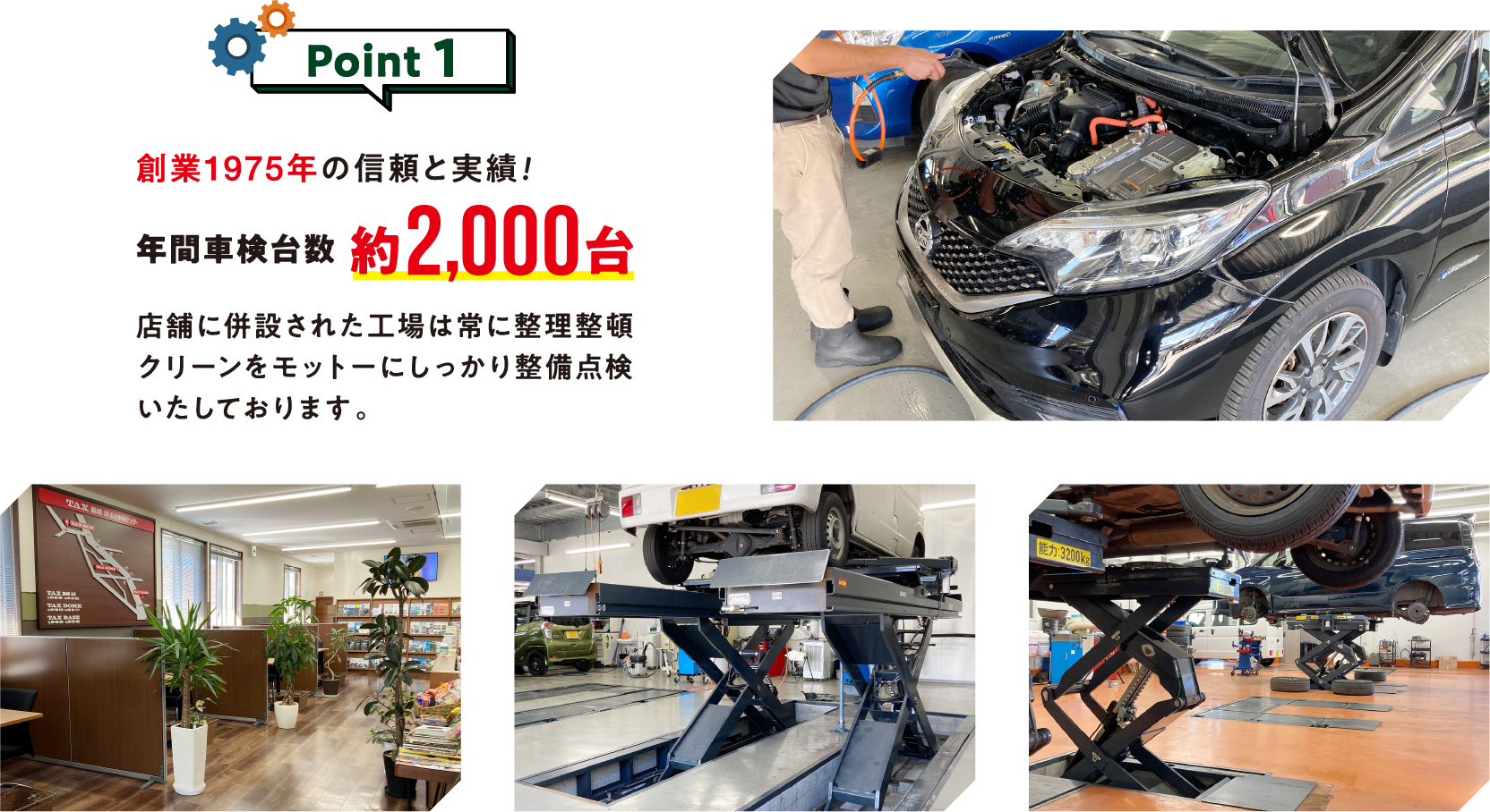 Point1
創業1975年の信頼と実績！
年間車検台数約2,000台

店舗に併設された工場は常に整理整頓、
クリーンをモットーにしっかり
整備点検いたしております。