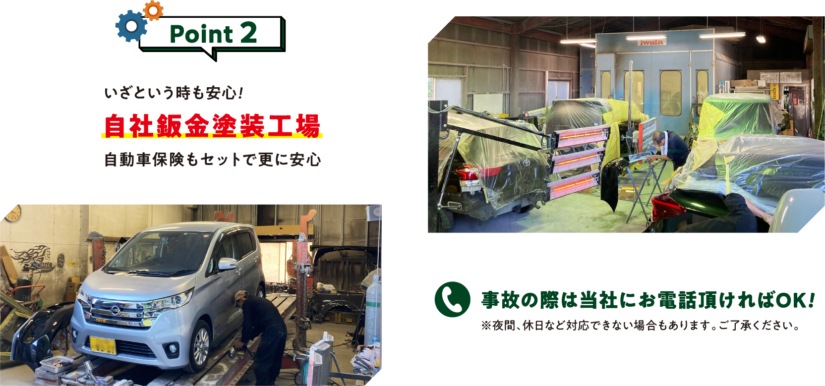 Point 2
いざという時も安心！
自社板金塗装工場

自動車保険もセットで更に安心

事故の際は当社にお電話頂ければOK！
※ 夜間、休日など対応できない場合もあります。ご了承ください。
