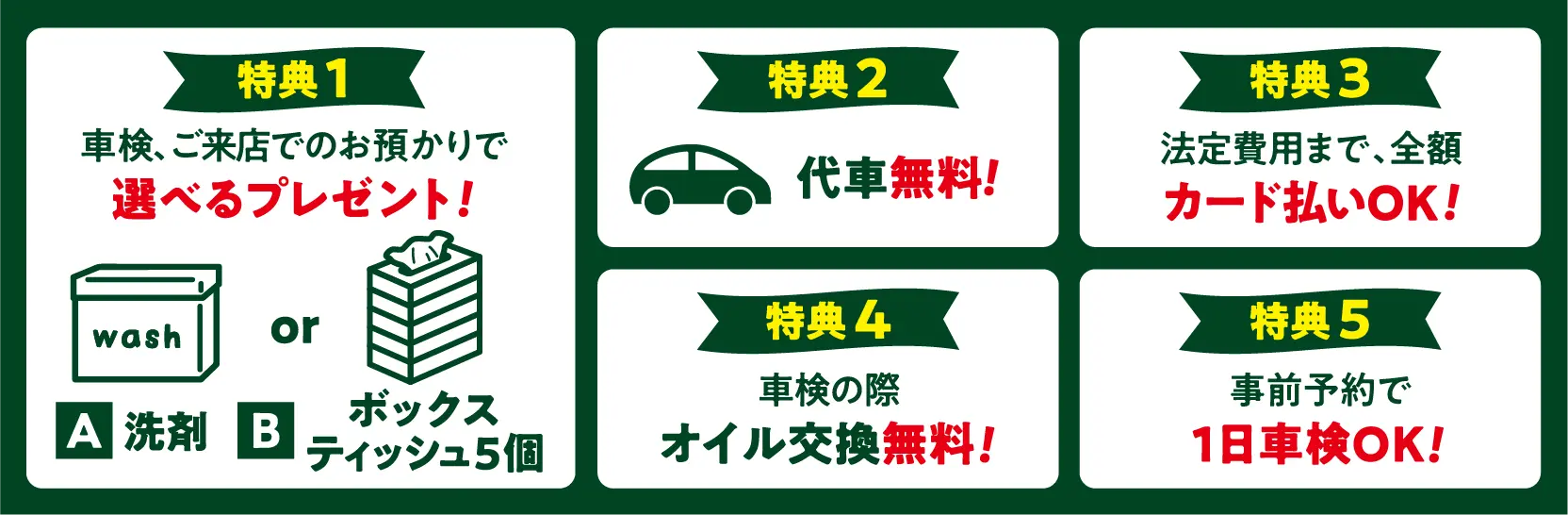 特典 1
車検、ご来店でのお預かりで選べるプレゼント！
A：洗剤　B：ボックスティッシュ5個

特典 2
代車 無料！

特典 3
法定費用まで、全額カード払いOK！

特典 4
車検の際 オイル交換無料！

特典 5
事前予約で1日車検OK！